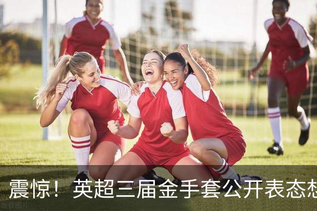 震惊！英超三届金手套公开表态想踢西甲，阿森纳拉响离队警报