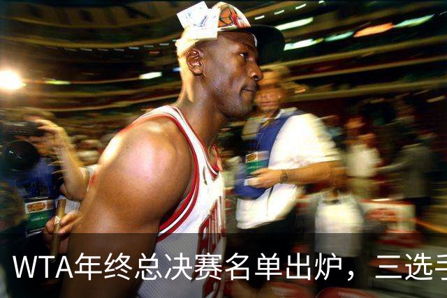 WTA年终总决赛名单出炉，三选手追平前辈足迹，两人首次入围